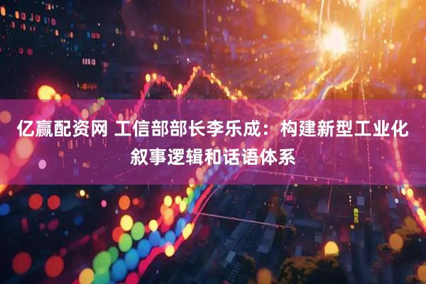亿赢配资网 工信部部长李乐成：构建新型工业化叙事逻辑和话语体系