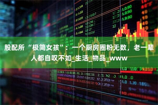 股配所 “极简女孩”:一个厨房圈粉无数,老一辈人都自叹不如_生活_物品_www