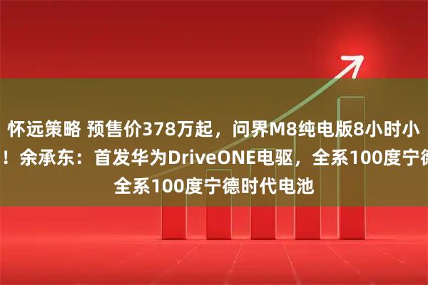 怀远策略 预售价378万起，问界M8纯电版8小时小订破1万台！余承东：首发华为DriveONE电驱，全系100度宁德时代电池