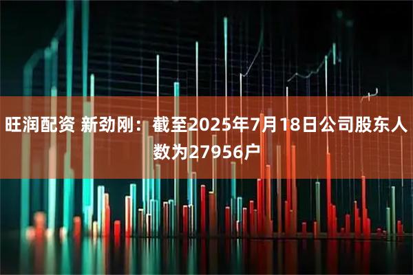 旺润配资 新劲刚：截至2025年7月18日公司股东人数为27956户