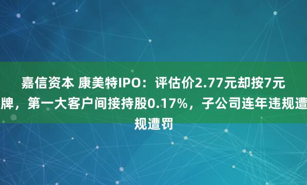嘉信资本 康美特IPO：评估价2.77元却按7元挂牌，第一大客户间接持股0.17%，子公司连年违规遭罚