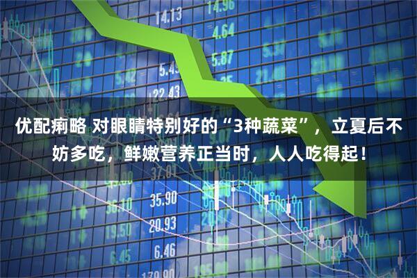 优配痢略 对眼睛特别好的“3种蔬菜”，立夏后不妨多吃，鲜嫩营养正当时，人人吃得起！