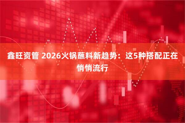 鑫旺资管 2026火锅蘸料新趋势：这5种搭配正在悄悄流行