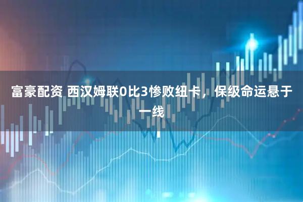 富豪配资 西汉姆联0比3惨败纽卡，保级命运悬于一线