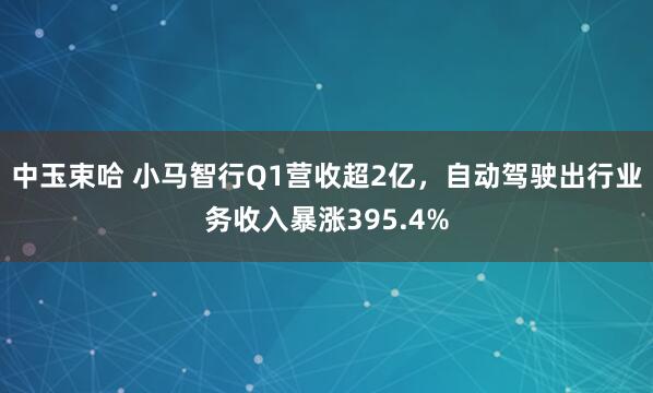 中玉束哈 小马智行Q1营收超2亿，自动驾驶出行业务收入暴涨395.4%