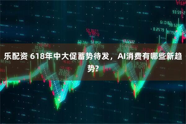 乐配资 618年中大促蓄势待发，AI消费有哪些新趋势?