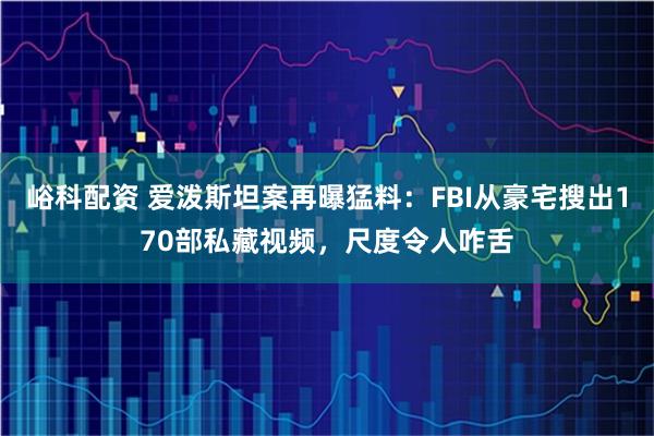 峪科配资 爱泼斯坦案再曝猛料：FBI从豪宅搜出170部私藏视频，尺度令人咋舌
