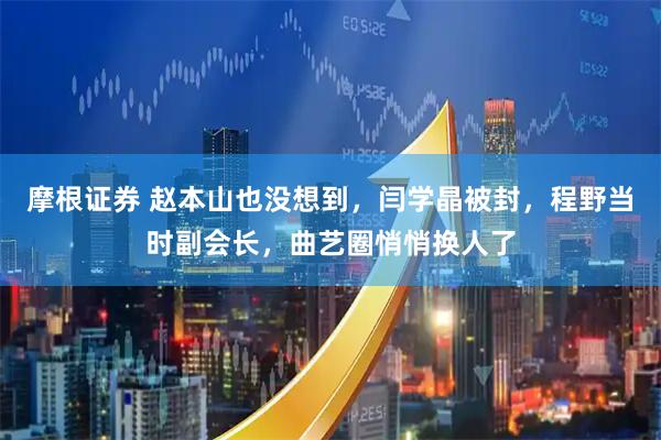 摩根证券 赵本山也没想到，闫学晶被封，程野当时副会长，曲艺圈悄悄换人了