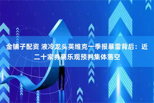 金铺子配资 液冷龙头英维克一季报暴雷背后：近二十家券商乐观预判集体落空